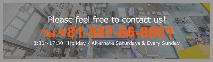 Please feel free to contact us!Tel.+81-587-66-8801 8:30～17:30　Holiday / Alternate Saturdays & Every Sunday
 Closed Contact